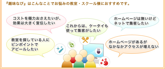 『趣味なび』はこんなことでお悩みの教室・スクール様におすすめです。コストを極力おさえたいが、効果は大きく宣伝したいこれからは、ケータイも使って集客がしたいホームページは無いけどネットで集客したい教室を探している人にピンポイントでアピールしたいホームページがあるがなかなかアクセスが増えない