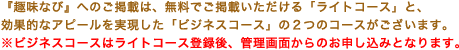 『趣味なび』へのご掲載は、無料でご掲載いただける「ライトコース」と、効果的なアピールを実現した「ビジネスコース」の2つのコースがございます。※ビジネスコースはライトコース登録後、管理画面からのお申し込みとなります