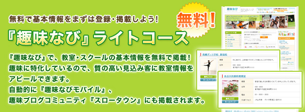 無料で基本情報をまずは登録・掲載しよう! 『趣味なび』ライトコース(無料)『趣味なび』で、教室・スクールの基本情報を無料で掲載!趣味に特化しているので、質の高い見込み客に教室情報をアピールできます。自動的に『趣味なびモバイル』、趣味ブログコミュニティ『スロータウン』にも掲載されます。