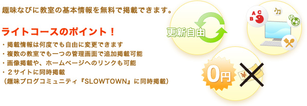 趣味なびに教室の基本情報を無料で掲載できます。◎ライトコースのポイント!・掲載情報は何度でも自由に変更できます・複数の教室でも一つの管理画面で追加掲載可能・画像掲載や、ホームページへのリンクも可能・2サイトに同時掲載(趣味ブログコミュニティ『SLOWTOWN』に同時掲載)