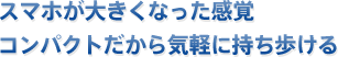 スマホが大きくなった感覚コンパクトだから気軽に持ち歩ける