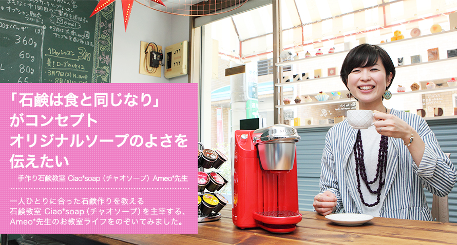 「石鹸は食と同じなり」がコンセプトオリジナルソープのよさを伝えたい -- 手作り石鹸教室 Ciao*soap(チャオソープ) Ameo*先生