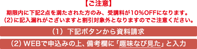 【ご注意】期限内に下記2点を満たされた方のみ、受講料が10%OFFになります。(2)に記入漏れがございますと割引対象外となりますのでご注意ください。 (1)下記ボタンから資料請求 (2)WEBで申込みの上、備考欄に「趣味なび見た」と入力