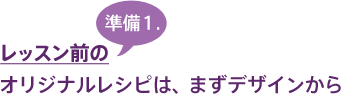 レッスン前の準備1.オリジナルレシピは、まずデザインから